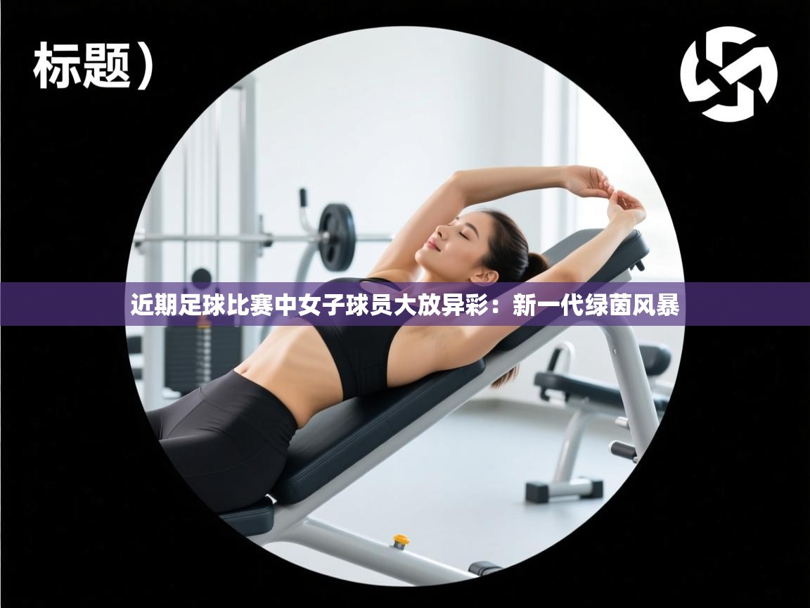 近期足球比赛中女子球员大放异彩:新一代绿茵风暴 第2张
